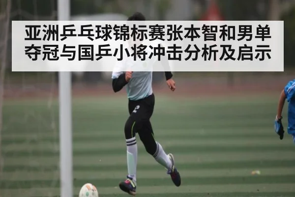 亚洲乒乓球锦标赛张本智和男单夺冠与国乒小将冲击分析及启示