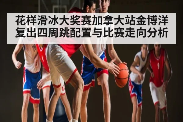 花样滑冰大奖赛加拿大站金博洋复出四周跳配置与比赛走向分析
